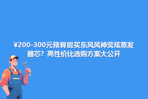 200-300元預(yù)算能買東風(fēng)風(fēng)神奕炫蒸發(fā)器芯?高性價(jià)比選購(gòu)方案大公開(kāi)